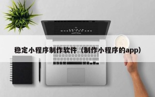 南京稳定小程序制作软件（制作小程序的app）