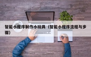 南京智能小程序制作小玩具（智能小程序流程与步骤）
