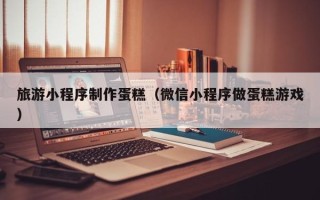 南京旅游小程序制作蛋糕（微信小程序做蛋糕游戏）